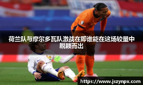 荷兰队与摩尔多瓦队激战在即谁能在这场较量中脱颖而出