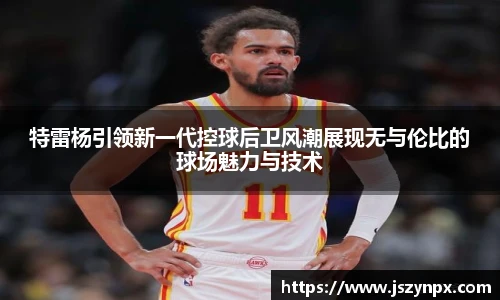 特雷杨引领新一代控球后卫风潮展现无与伦比的球场魅力与技术