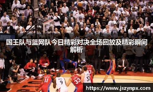 国王队与篮网队今日精彩对决全场回放及精彩瞬间解析